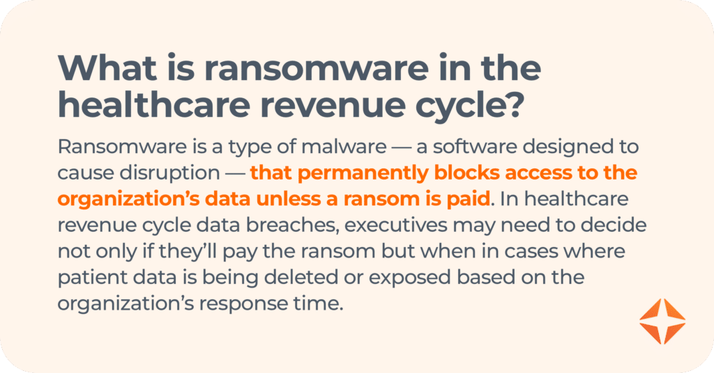 what is ransomware in the healthcare revenue cycle? Ransomware is a type of malware — a software designed to cause disruption — that permanently blocks access to the organization’s data unless a ransom is paid. In healthcare revenue cycle data breaches, executives may need to decide not only if they’ll pay the ransom but when in cases where patient data is being deleted or exposed based on the organization’s response time.